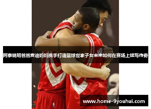 阿泰姚明爸爸麦迪妈妈携手打造篮球世家子女未来如何在赛场上续写传奇