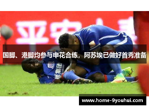 国脚、港脚均参与申花合练，阿苏埃已做好首秀准备