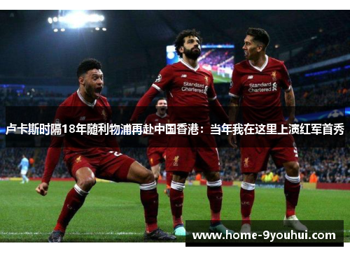 卢卡斯时隔18年随利物浦再赴中国香港：当年我在这里上演红军首秀
